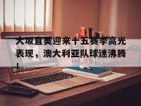 兰博电竞-大坂直美迎来十五赛季高光表现，澳大利亚队球迷沸腾！的简单介绍