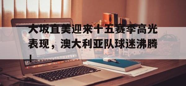 兰博电竞-大坂直美迎来十五赛季高光表现，澳大利亚队球迷沸腾！的简单介绍